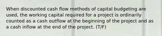 When discounted cash flow methods of capital budgeting are used, the working capital required for a project is ordinarily counted as a cash outflow at the beginning of the project and as a cash inflow at the end of the project. (T/F)