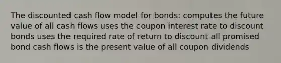 The discounted cash flow model for bonds: computes the future value of all cash flows uses the coupon interest rate to discount bonds uses the required rate of return to discount all promised bond cash flows is the present value of all coupon dividends