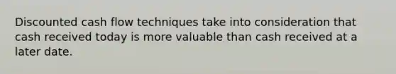 Discounted cash flow techniques take into consideration that cash received today is more valuable than cash received at a later date.