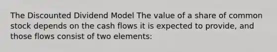 The Discounted Dividend Model The value of a share of common stock depends on the cash flows it is expected to provide, and those flows consist of two elements: