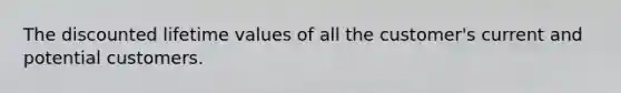 The discounted lifetime values of all the customer's current and potential customers.