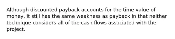 Although discounted payback accounts for the time value of money, it still has the same weakness as payback in that neither technique considers all of the cash flows associated with the project.