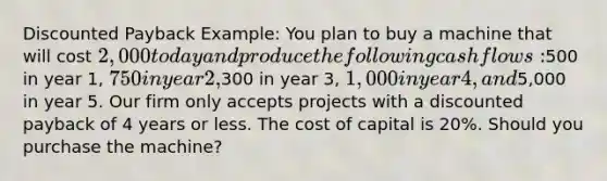 Discounted Payback Example: You plan to buy a machine that will cost 2,000 today and produce the following cash flows:500 in year 1, 750 in year 2,300 in year 3, 1,000 in year 4, and5,000 in year 5. Our firm only accepts projects with a discounted payback of 4 years or less. The cost of capital is 20%. Should you purchase the machine?