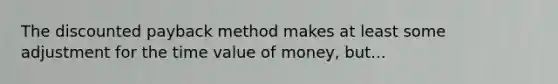 The discounted payback method makes at least some adjustment for the time value of money, but...