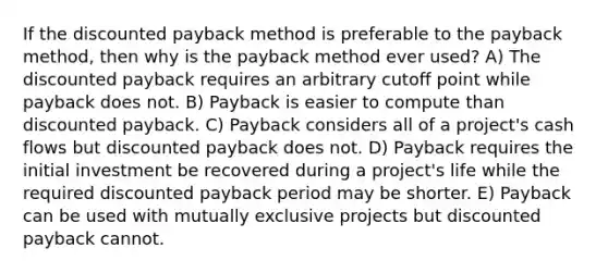 If the discounted payback method is preferable to the payback method, then why is the payback method ever used? A) The discounted payback requires an arbitrary cutoff point while payback does not. B) Payback is easier to compute than discounted payback. C) Payback considers all of a project's cash flows but discounted payback does not. D) Payback requires the initial investment be recovered during a project's life while the required discounted payback period may be shorter. E) Payback can be used with mutually exclusive projects but discounted payback cannot.