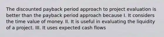 The discounted payback period approach to project evaluation is better than the payback period approach because I. It considers the time value of money. II. It is useful in evaluating the liquidity of a project. III. It uses expected cash flows