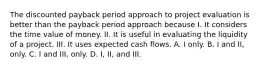 The discounted payback period approach to project evaluation is better than the payback period approach because I. It considers the time value of money. II. It is useful in evaluating the liquidity of a project. III. It uses expected cash flows. A. I only. B. I and II, only. C. I and III, only. D. I, II, and III.