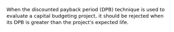 When the discounted payback period (DPB) technique is used to evaluate a capital budgeting project, it should be rejected when its DPB is greater than the project's expected life.