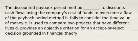 The discounted payback period method ________. a. discounts cash flows using the company's cost of funds to overcome a flaw of the payback period method b. fails to consider the time value of money c. is used to compare two projects that have different lives d. provides an objective criterion for an accept-or-reject decision grounded in financial theory