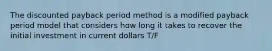 The discounted payback period method is a modified payback period model that considers how long it takes to recover the initial investment in current dollars T/F