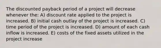 The discounted payback period of a project will decrease whenever the: A) discount rate applied to the project is increased. B) initial cash outlay of the project is increased. C) time period of the project is increased. D) amount of each cash inflow is increased. E) costs of the fixed assets utilized in the project increase