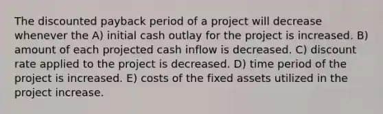 The discounted payback period of a project will decrease whenever the A) initial cash outlay for the project is increased. B) amount of each projected cash inflow is decreased. C) discount rate applied to the project is decreased. D) time period of the project is increased. E) costs of the fixed assets utilized in the project increase.