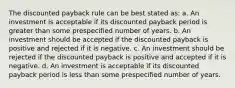 The discounted payback rule can be best stated as: a. An investment is acceptable if its discounted payback period is greater than some prespecified number of years. b. An investment should be accepted if the discounted payback is positive and rejected if it is negative. c. An investment should be rejected if the discounted payback is positive and accepted if it is negative. d. An investment is acceptable if its discounted payback period is less than some prespecified number of years.