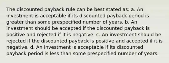 The discounted payback rule can be best stated as: a. An investment is acceptable if its discounted payback period is greater than some prespecified number of years. b. An investment should be accepted if the discounted payback is positive and rejected if it is negative. c. An investment should be rejected if the discounted payback is positive and accepted if it is negative. d. An investment is acceptable if its discounted payback period is less than some prespecified number of years.