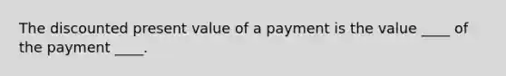 The discounted present value of a payment is the value ____ of the payment ____.