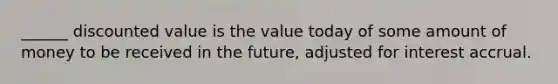 ______ discounted value is the value today of some amount of money to be received in the future, adjusted for interest accrual.