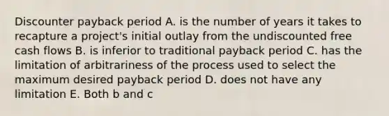 Discounter payback period A. is the number of years it takes to recapture a project's initial outlay from the undiscounted free cash flows B. is inferior to traditional payback period C. has the limitation of arbitrariness of the process used to select the maximum desired payback period D. does not have any limitation E. Both b and c