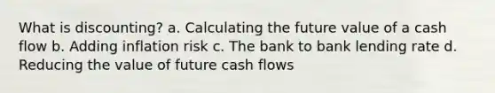 What is discounting? a. Calculating the future value of a cash flow b. Adding inflation risk c. The bank to bank lending rate d. Reducing the value of future cash flows