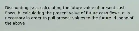 Discounting is: a. calculating the future value of present cash flows. b. calculating the present value of future cash flows. c. is necessary in order to pull present values to the future. d. none of the above