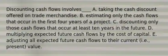 Discounting cash flows involves____ A. taking the cash discount offered on trade merchandise. B. estimating only the cash flows that occur in the first four years of a project. C. discounting only those cash flows that occur at least ten years in the future. D. multiplying expected future cash flows by the cost of capital. E. adjusting all expected future cash flows to their current (i.e., present) value.