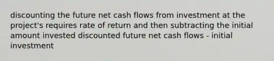 discounting the future net cash flows from investment at the project's requires rate of return and then subtracting the initial amount invested discounted future net cash flows - initial investment