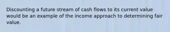 Discounting a future stream of cash flows to its current value would be an example of the income approach to determining fair value.