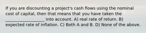 If you are discounting a project's cash flows using the nominal cost of capital, then that means that you have taken the ___________________ into account. A) real rate of return. B) expected rate of inflation. C) Both A and B. D) None of the above.