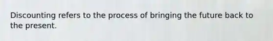 Discounting refers to the process of bringing the future back to the present.