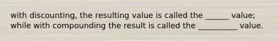 with discounting, the resulting value is called the ______ value; while with compounding the result is called the __________ value.