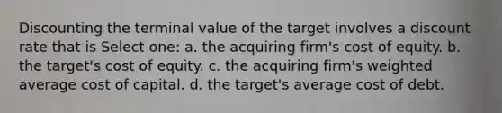 Discounting the terminal value of the target involves a discount rate that is Select one: a. the acquiring firm's cost of equity. b. the target's cost of equity. c. the acquiring firm's weighted average cost of capital. d. the target's average cost of debt.