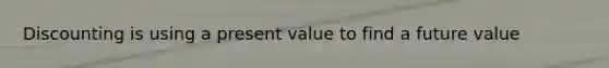 Discounting is using a present value to find a future value