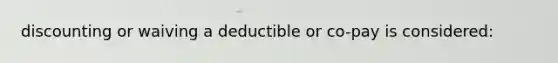 discounting or waiving a deductible or co-pay is considered: