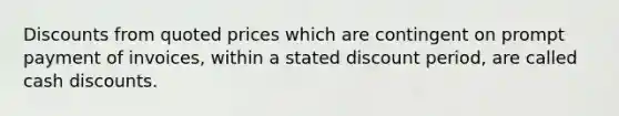 Discounts from quoted prices which are contingent on prompt payment of invoices, within a stated discount period, are called cash discounts.