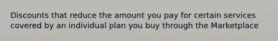 Discounts that reduce the amount you pay for certain services covered by an individual plan you buy through the Marketplace