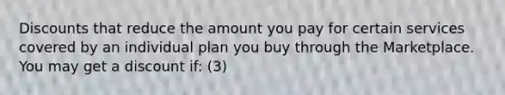 Discounts that reduce the amount you pay for certain services covered by an individual plan you buy through the Marketplace. You may get a discount if: (3)