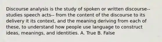 Discourse analysis is the study of spoken or written discourse-- studies speech acts-- from the content of the discourse to its delivery it its context, and the meaning deriving from each of these, to understand how people use language to construct ideas, meanings, and identities. A. True B. False