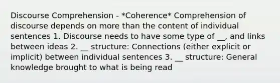 Discourse Comprehension - *Coherence* Comprehension of discourse depends on <a href='https://www.questionai.com/knowledge/keWHlEPx42-more-than' class='anchor-knowledge'>more than</a> the content of individual sentences 1. Discourse needs to have some type of __, and links between ideas 2. __ structure: Connections (either explicit or implicit) between individual sentences 3. __ structure: General knowledge brought to what is being read