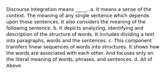 Discourse Integration means _____. a. It means a sense of the context. The meaning of any single sentence which depends upon those sentences. It also considers the meaning of the following sentence. b. It depicts analyzing, identifying and description of the structure of words. It includes dividing a text into paragraphs, words and the sentences. c. This component transfers linear sequences of words into structures. It shows how the words are associated with each other. And focuses only on the literal meaning of words, phrases, and sentences. d. All of Above