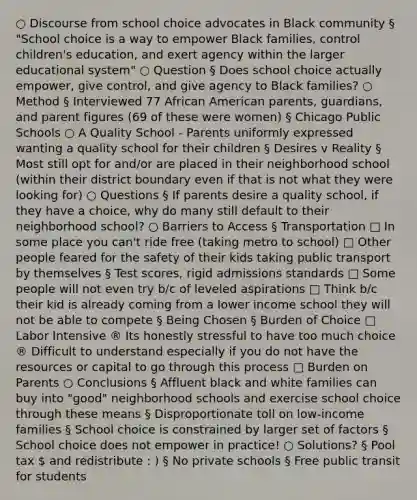 ○ Discourse from school choice advocates in Black community § "School choice is a way to empower Black families, control children's education, and exert agency within the larger educational system" ○ Question § Does school choice actually empower, give control, and give agency to Black families? ○ Method § Interviewed 77 African American parents, guardians, and parent figures (69 of these were women) § Chicago Public Schools ○ A Quality School - Parents uniformly expressed wanting a quality school for their children § Desires v Reality § Most still opt for and/or are placed in their neighborhood school (within their district boundary even if that is not what they were looking for) ○ Questions § If parents desire a quality school, if they have a choice, why do many still default to their neighborhood school? ○ Barriers to Access § Transportation □ In some place you can't ride free (taking metro to school) □ Other people feared for the safety of their kids taking public transport by themselves § Test scores, rigid admissions standards □ Some people will not even try b/c of leveled aspirations □ Think b/c their kid is already coming from a lower income school they will not be able to compete § Being Chosen § Burden of Choice □ Labor Intensive ® Its honestly stressful to have too much choice ® Difficult to understand especially if you do not have the resources or capital to go through this process □ Burden on Parents ○ Conclusions § Affluent black and white families can buy into "good" neighborhood schools and exercise school choice through these means § Disproportionate toll on low-income families § School choice is constrained by larger set of factors § School choice does not empower in practice! ○ Solutions? § Pool tax  and redistribute : ) § No private schools § Free public transit for students