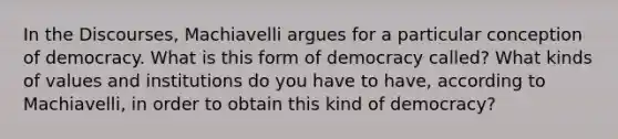 In the Discourses, Machiavelli argues for a particular conception of democracy. What is this form of democracy called? What kinds of values and institutions do you have to have, according to Machiavelli, in order to obtain this kind of democracy?