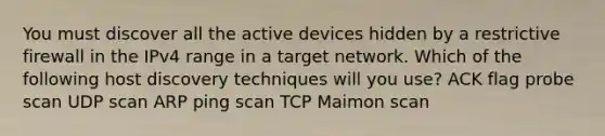 You must discover all the active devices hidden by a restrictive firewall in the IPv4 range in a target network. Which of the following host discovery techniques will you use? ACK flag probe scan UDP scan ARP ping scan TCP Maimon scan