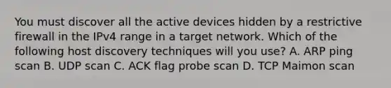 You must discover all the active devices hidden by a restrictive firewall in the IPv4 range in a target network. Which of the following host discovery techniques will you use? A. ARP ping scan B. UDP scan C. ACK flag probe scan D. TCP Maimon scan