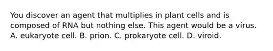 You discover an agent that multiplies in plant cells and is composed of RNA but nothing else. This agent would be a virus. A. eukaryote cell. B. prion. C. prokaryote cell. D. viroid.