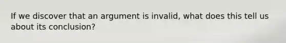 If we discover that an argument is invalid, what does this tell us about its conclusion?