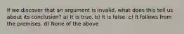 If we discover that an argument is invalid, what does this tell us about its conclusion? a) It is true. b) It is false. c) It follows from the premises. d) None of the above