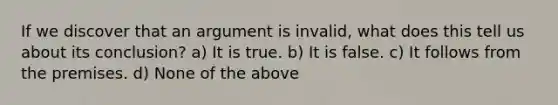 If we discover that an argument is invalid, what does this tell us about its conclusion? a) It is true. b) It is false. c) It follows from the premises. d) None of the above