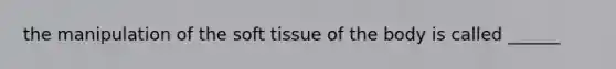 the manipulation of the soft tissue of the body is called ______