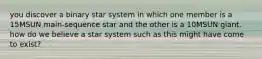 you discover a binary star system in which one member is a 15MSUN main-sequence star and the other is a 10MSUN giant. how do we believe a star system such as this might have come to exist?