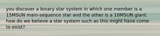 you discover a binary star system in which one member is a 15MSUN main-sequence star and the other is a 10MSUN giant. how do we believe a star system such as this might have come to exist?