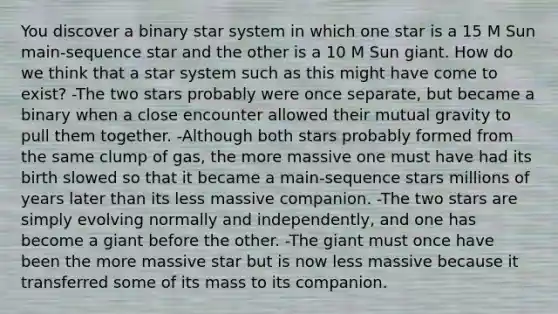 You discover a binary star system in which one star is a 15 M Sun main-sequence star and the other is a 10 M Sun giant. How do we think that a star system such as this might have come to exist? -The two stars probably were once separate, but became a binary when a close encounter allowed their mutual gravity to pull them together. -Although both stars probably formed from the same clump of gas, the more massive one must have had its birth slowed so that it became a main-sequence stars millions of years later than its less massive companion. -The two stars are simply evolving normally and independently, and one has become a giant before the other. -The giant must once have been the more massive star but is now less massive because it transferred some of its mass to its companion.